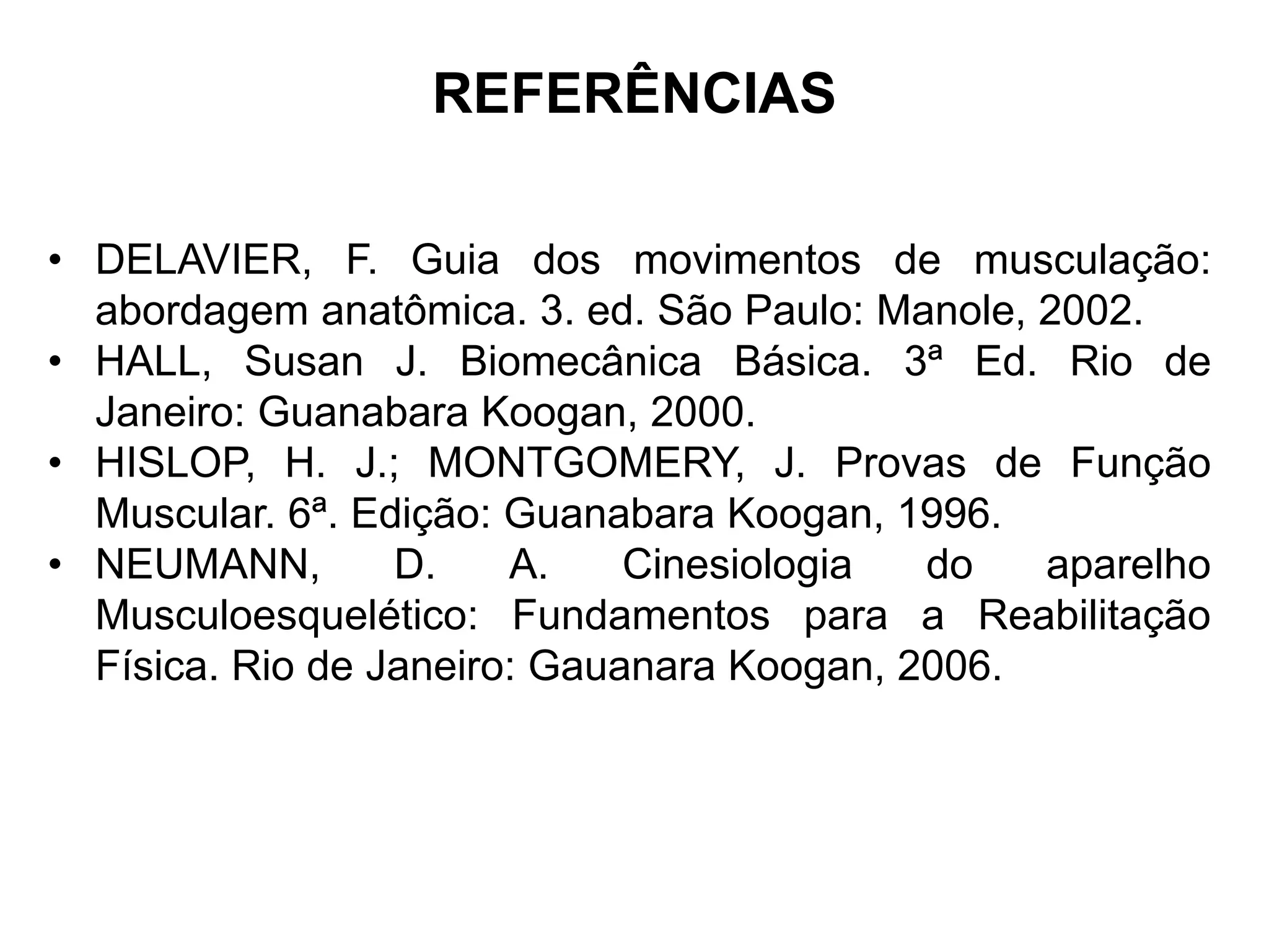 REFERÊNCIAS
• DELAVIER, F. Guia dos movimentos de musculação:
abordagem anatômica. 3. ed. São Paulo: Manole, 2002.
• HALL, Susan J. Biomecânica Básica. 3ª Ed. Rio de
Janeiro: Guanabara Koogan, 2000.
• HISLOP, H. J.; MONTGOMERY, J. Provas de Função
Muscular. 6ª. Edição: Guanabara Koogan, 1996.
• NEUMANN, D. A. Cinesiologia do aparelho
Musculoesquelético: Fundamentos para a Reabilitação
Física. Rio de Janeiro: Gauanara Koogan, 2006.
 