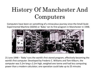 History Of Manchester And
              Computers
 Computers have been on something of a miraculous journey since the Small-Scale
 Experimental Machine (SSEM) or 'Baby' ran its first program in Manchester in 1948.




21 June 1948 – 'Baby' runs the world's first stored program, effectively becoming the
world’s first computer. Developed by Frederic C. Williams and Tom Kilburn, the
computer was 5.2m long x 2.2m high, weighed one tonne and had less computing
power than a modern calculator; one operation could take up to 25 minutes
 