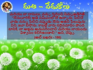 మరియు న్న ద్వసులు, ననున గురిాంచి నినున అడిగితే:
''నేను(వారికి) అతి సమీప్ాంలోనే ఉన్నన ను. పలిచే
వాడు ననున పలిచి నపుప డు నేను అతని పలుపును
విని, జవా బిస్తీ ను. కాబటిి వారు సరైనమారగాం ప౉ాంద
టానికి, న్న ఆజఞను అనుసరిాంచాలి మరియు న్నయాందు
విశ్వా సాం కలిగిఉాండాలి.'' అని, చెపుప .
(అల్ బఖరః - 186)
 