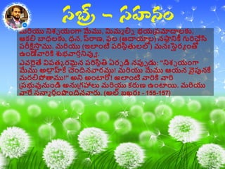 మరియు నిశ్చ యాంగా మేము, మిమమ లిన భయప్ప్మాద్వలకు,
ఆకలి బాధలకు, ధన, ప్రర్యణ, ఫల (ఆద్వయాల) నష్టి నికీ గురిచేసి
ప్రీక్షిస్తీ ము. మరియు (ఇలాంటి ప్రిసిథతులలో) మనఃస్థ థరా ాంతో
ఉాండేవారికి శుభవారీనివుా .
ఎవరైతే విప్తా రమైన ప్రిసిథతి ఏరప డి నపుప డు: ''నిశ్చ యాంగా
మేము అల్ హ్లకే చెాందినవారము! మరియు మేము ఆయన వైపునకే
మరలిపొత్కము!'' అని అాంటారో! అలాంటి వారికి వారి
ప్ప్భువునుాండి అనుప్గహాలు మరియు కరుణ ఉాంటాయి. మరియు
వారే సన్నమ రగాంప౉ాందినవారు. (అల్ బఖరః - 155-157)
 