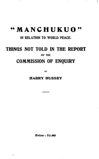 "MANCKUKUO"
IN RELATION TO WORLD PEACE .
THINGS NOT TOLD IN THE REPORT
OP THE
COMMISSION OF ENQUIRY
BY
HARRY HUSSEY
Price : $1.00
 