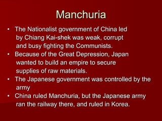 Manchuria
•   The Nationalist government of China led
by Chiang Kai-shek was weak, corrupt
and busy fighting the Communists.
•   Because of the Great Depression, Japan
wanted to build an empire to secure
supplies of raw materials.
•   The Japanese government was controlled by the
army
•   China ruled Manchuria, but the Japanese army
ran the railway there, and ruled in Korea.

 