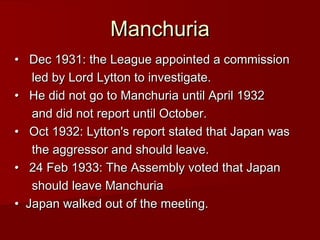 Manchuria
•   Dec 1931: the League appointed a commission
led by Lord Lytton to investigate.  
•   He did not go to Manchuria until April 1932
and did not report until October.
•   Oct 1932: Lytton's report stated that Japan was
the aggressor and should leave.
•   24 Feb 1933: The Assembly voted that Japan
should leave Manchuria
•  Japan walked out of the meeting.

 
