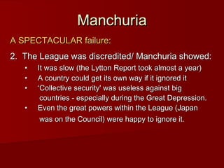 Manchuria
A SPECTACULAR failure:
2.  The League was discredited/ Manchuria showed:
•     It was slow (the Lytton Report took almost a year)
•     A country could get its own way if it ignored it
•     ‘Collective security' was useless against big
countries - especially during the Great Depression.
•     Even the great powers within the League (Japan
was on the Council) were happy to ignore it.

 