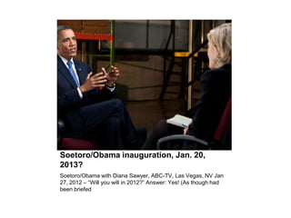 Soetoro/Obama inauguration, Jan. 20,
2013?
Soetoro/Obama with Diana Sawyer, ABC-TV, Las Vegas, NV Jan
27, 2012 – “Will you...