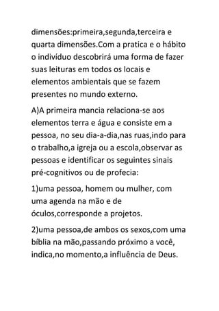 dimensões:primeira,segunda,terceira e
quarta dimensões.Com a pratica e o hábito
o indivíduo descobrirá uma forma de fazer
suas leituras em todos os locais e
elementos ambientais que se fazem
presentes no mundo externo.
A)A primeira mancia relaciona-se aos
elementos terra e água e consiste em a
pessoa, no seu dia-a-dia,nas ruas,indo para
o trabalho,a igreja ou a escola,observar as
pessoas e identificar os seguintes sinais
pré-cognitivos ou de profecia:
1)uma pessoa, homem ou mulher, com
uma agenda na mão e de
óculos,corresponde a projetos.
2)uma pessoa,de ambos os sexos,com uma
bíblia na mão,passando próximo a você,
indica,no momento,a influência de Deus.

 