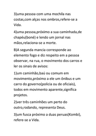 3)uma pessoa com uma mochila nas
costas,com alças nos ombros,refere-se a
Vida.
4)uma pessoa,próximo a sua caminhada,de
chapéu(boné) e lendo um jornal nas
mãos,relaciona-se a morte.
B)A segunda mancia corresponde ao
elemento fogo e diz respeito em a pessoa
observar, na rua, o movimento dos carros e
ler os sinais de avisos:
1)um caminhão,baú ou comum em
movimento,próximo a ele um ônibus e um
carro do governo(policia ou de oficiais),
todos em movimento aparente,significa
projetos.
2)ver três caminhões um perto do
outro,rodando, representa Deus.
3)um fusca próximo a duas peruas(Kombi),
refere-se a Vida.

 