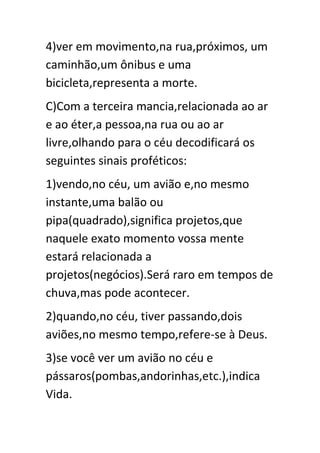4)ver em movimento,na rua,próximos, um
caminhão,um ônibus e uma
bicicleta,representa a morte.
C)Com a terceira mancia,relacionada ao ar
e ao éter,a pessoa,na rua ou ao ar
livre,olhando para o céu decodificará os
seguintes sinais proféticos:
1)vendo,no céu, um avião e,no mesmo
instante,uma balão ou
pipa(quadrado),significa projetos,que
naquele exato momento vossa mente
estará relacionada a
projetos(negócios).Será raro em tempos de
chuva,mas pode acontecer.
2)quando,no céu, tiver passando,dois
aviões,no mesmo tempo,refere-se à Deus.
3)se você ver um avião no céu e
pássaros(pombas,andorinhas,etc.),indica
Vida.

 