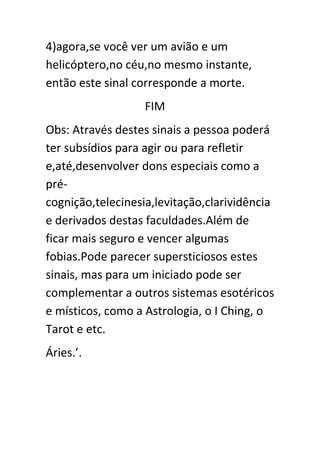 4)agora,se você ver um avião e um
helicóptero,no céu,no mesmo instante,
então este sinal corresponde a morte.
FIM
Obs: Através destes sinais a pessoa poderá
ter subsídios para agir ou para refletir
e,até,desenvolver dons especiais como a
précognição,telecinesia,levitação,clarividência
e derivados destas faculdades.Além de
ficar mais seguro e vencer algumas
fobias.Pode parecer supersticiosos estes
sinais, mas para um iniciado pode ser
complementar a outros sistemas esotéricos
e místicos, como a Astrologia, o I Ching, o
Tarot e etc.
Áries.’.

 