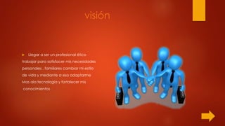 visión
 Llegar a ser un profesional ético
trabajar para satisfacer mis necesidades
personales , familiares cambiar mi estilo
de vida y mediante a eso adaptarme
Mas ala tecnología y fortalecer mis
conocimientos
 
