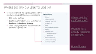 Where do I find
my ID number?
What if I have
already registered
an account?
Home Screen
 To log in to SmartFind Express, please visit the
county webpage at https://www.aacps.org
 Click on the Staff tab.
 Scroll through the Staff screen under Current
Employee, to Employee Systems.
 Under Employee Systems, click on the link for
SmartFind Express (SEMS)
WHERE DO I FIND A LINK TO LOG IN?
 