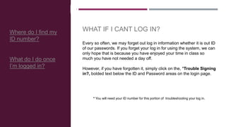 Every so often, we may forget out log in information whether it is out ID
of our passwords. If you forget your log in for using the system, we can
only hope that is because you have enjoyed your time in class so
much you have not needed a day off.
However, if you have forgotten it, simply click on the, *Trouble Signing
in?, bolded text below the ID and Password areas on the login page.
* You will need your ID number for this portion of troubleshooting your log in.
Where do I find my
ID number?
What do I do once
I’m logged in?
WHAT IF I CANT LOG IN?
 