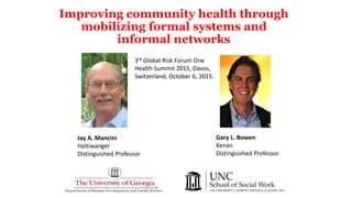 Improving community health through
mobilizing formal systems and
informal networks
Department of Human Development and Family Science
Gary L. Bowen
Kenan
Distinguished Professor
Jay A. Mancini
Haltiwanger
Distinguished Professor
3rd Global Risk Forum One
Health Summit 2015, Davos,
Switzerland, October 6, 2015.
 