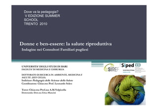 Dove va la pedagogia?
  V EDIZIONE SUMMER
  SCHOOL
  TRENTO 2010




Donne e ben-essere: la salute riproduttiva
Indagine nei Consultori Familiari pugliesi



UNIVERSITA’ DEGLI STUDI DI BARI
FACOLTA’ DI MEDICINA E CHIRURGIA

DOTTORATO DI RICERCA IN AMBIENTE, MEDICINA E
SALUTE (XXV CICLO)
Indirizzo Pedagogia delle Scienze della Salute
Coordinatore: Chiar.mo Prof. Leonardo Soleo

Tutor: Chiar.ma Prof.ssa A.M.Volpicella
Dottoranda: Dott.ssa Erica Mancini
 