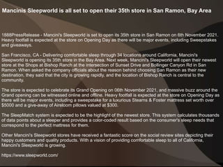 Mancinis Sleepworld is all set to open their 35th store in San Ramon, Bay Area
1888PressRelease - Mancini's Sleepworld is set to open its 35th store in San Ramon on 6th November 2021.
Heavy footfall is expected at the store on Opening Day as there will be major events, including Sweepstakes
and giveaways.
San Francisco, CA - Delivering comfortable sleep through 34 locations around California, Mancini's
Sleepworld is opening its 35th store in the Bay Area. Next week, Mancini's Sleepworld will open their newest
store at the Shops at Bishop Ranch at the intersection of Sunset Drive and Bollinger Canyon Rd in San
Ramon. When asked the company officials about the reason behind choosing San Ramon as their new
destination, they said that the city is growing rapidly, and the location of Bishop Ranch is central to the
community.
The store is expected to celebrate its Grand Opening on 06th November 2021, and massive buzz around the
Grand opening can be witnessed online and offline. Heavy footfall is expected at the store on Opening Day as
there will be major events, including a sweepstake for a luxurious Stearns & Foster mattress set worth over
$5000 and a give-away of Aireloom pillows valued at $300.
The SleepMatch system is expected to be the highlight of the newest store. This system calculates thousands
of data points about a sleeper and provides a color-coded result based on the consumer's sleep needs that
correspond to the perfect mattress for them.
Other Mancini's Sleepworld stores have received a fantastic score on the social review sites depicting their
happy customers and quality products. With a vision of providing comfortable sleep to all of California,
Mancini's Sleepworld is growing.
https://www.sleepworld.com/
 
