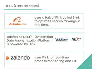 13
TL;DR (Flink use cases)
uses Flink for real-time
process monitoring and ETL.
Telefónica NEXT's TÜV-certified
Data Anonymization Platform
is powered by Flink.
uses a fork of Flink called Blink
to optimize search rankings in
real time.
 