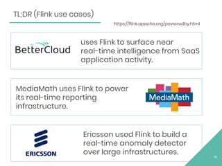 14
TL;DR (Flink use cases)
Ericsson used Flink to build a
real-time anomaly detector
over large infrastructures.
MediaMath uses Flink to power
its real-time reporting
infrastructure.
uses Flink to surface near
real-time intelligence from SaaS
application activity.
https://flink.apache.org/poweredby.html
 