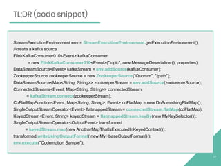 StreamExecutionEnvironment env = StreamExecutionEnvironment.getExecutionEnvironment();
//create a kafka source
FlinkKafkaConsumer010<Event> kafkaConsumer
= new FlinkKafkaConsumer010<Event>("topic", new MessageDeserializer(), properties);
DataStreamSource<Event> kafkaStream = env.addSource(kafkaConsumer);
ZookeeperSource zookeeperSource = new ZookeeperSource("Quorum", "/path");
DataStreamSource<Map<String, String>> zookeeperStream = env.addSource(zookeeperSource);
ConnectedStreams<Event, Map<String, String>> connectedStream
= kafkaStream.connect(zookeeperStream);
CoFlatMapFunction<Event, Map<String, String>, Event> coFlatMap = new DoSomethingFlatMap();
SingleOutputStreamOperator<Event> flatmappedStream = connectedStream.flatMap(coFlatMap);
KeyedStream<Event, String> keyedStream = flatmappedStream.keyBy(new MyKeySelector());
SingleOutputStreamOperator<OutputEvent> transformed
= keyedStream.map(new AnotherMapThatIsExecutedInKeyedContext());
transformed.writeUsingOutputFormat( new MyHbaseOutputFormat() );
env.execute("Codemotion Sample");
17
TL;DR (code snippet)
 