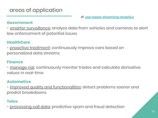 Government
- smarter surveillance: analyze data from vehicles and cameras to alert
law enforcement of potential issues
HealthCare
- proactive treatment: continuously improve care based on
personalized data streams
Finance
- manage risk: continuously monitor trades and calculate derivative
values in real-time
Automotive
- improved quality and functionalities: detect problems sooner and
predict breakdowns
Telco
- processing call data: predictive spam and fraud detection
29
areas of application
cf. use-cases-streaming-analytics
 