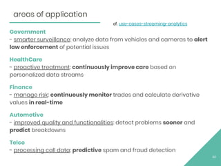 Government
- smarter surveillance: analyze data from vehicles and cameras to alert
law enforcement of potential issues
HealthCare
- proactive treatment: continuously improve care based on
personalized data streams
Finance
- manage risk: continuously monitor trades and calculate derivative
values in real-time
Automotive
- improved quality and functionalities: detect problems sooner and
predict breakdowns
Telco
- processing call data: predictive spam and fraud detection
30
areas of application
cf. use-cases-streaming-analytics
 