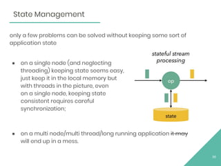 only a few problems can be solved without keeping some sort of
application state
● on a single node (and neglecting
threading) keeping state seems easy,
just keep it in the local memory but
with threads in the picture, even
on a single node, keeping state
consistent requires careful
synchronization;
● on a multi node/multi thread/long running application it may
will end up in a mess.
36
State Management
 
