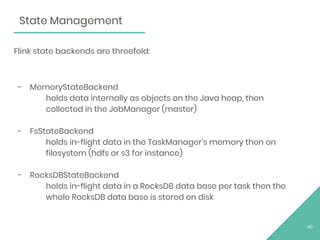 Flink state backends are threefold:
- MemoryStateBackend
holds data internally as objects on the Java heap, then
collected in the JobManager (master)
- FsStateBackend
holds in-flight data in the TaskManager’s memory then on
filesystem (hdfs or s3 for instance)
- RocksDBStateBackend
holds in-flight data in a RocksDB data base per task then the
whole RocksDB data base is stored on disk
40
State Management
 