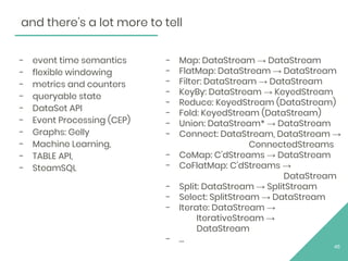 - event time semantics
- flexible windowing
- metrics and counters
- queryable state
- DataSet API
- Event Processing (CEP)
- Graphs: Gelly
- Machine Learning,
- TABLE API,
- SteamSQL
45
- Map: DataStream → DataStream
- FlatMap: DataStream → DataStream
- Filter: DataStream → DataStream
- KeyBy: DataStream → KeyedStream
- Reduce: KeyedStream (DataStream)
- Fold: KeyedStream (DataStream)
- Union: DataStream* → DataStream
- Connect: DataStream, DataStream →
ConnectedStreams
- CoMap: C’dStreams → DataStream
- CoFlatMap: C’dStreams →
DataStream
- Split: DataStream → SplitStream
- Select: SplitStream → DataStream
- Iterate: DataStream →
IterativeStream →
DataStream
- …
and there’s a lot more to tell
 