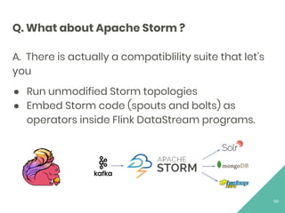 Q. What about Apache Storm ?
A. There is actually a compatiblility suite that let’s
you
● Run unmodified Storm topologies
● Embed Storm code (spouts and bolts) as
operators inside Flink DataStream programs.
50
 