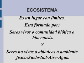 ECOSISTEMA
      Es un lugar con límites.
         Esta formado por:
 Seres vivos o comunidad biótica o
             biocenosis.
                 Y
Seres no vivos o abióticos o ambiente
     físico:Suelo-Sol-Aire-Agua.
 