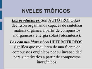 NVELES TRÓFICOS
 Los productores:Son AUTÓTROFOS,es
 decir,son organismos capaces de sintetizar
   materia orgánica a partir de compuestos
  inorgánicosy energía solar(Fotosíntesis).
Los consumidores:Son HETERÓTROFOS
  significa que requieren de una fuente de
 compuestos orgánicos por su incapacidad
  para sintetizarlos a partir de compuestos
                 inorgánicos.
 