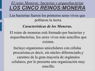 El reino Moneras: bacterias y arqueobacterias
LOS CINCO REINOS:MONERA
Las bacterias fueron los primeros seres vivos que
                poblaron la tierra.
        Características de los Moneras.
El reino de moneras está formado por bacterias y
arqueobacterias, los seres vivos más sencillos que
                      existen.
  Incluye organismos unicelulares con células
  procariotas,es decir, sin núcleo diferenciado,y
    carentes de la gran mayoría de orgánulos
 celulares, por lo presenta una organización muy
                      sencilla.
 