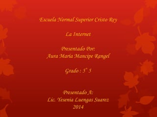 Escuela Normal Superior Cristo Rey 
La Internet 
Presentado Por: 
Aura María Mancipe Rangel 
Grado : 5°5 
Presentado A: 
Lic. Yesenia Luengas Suarez 
2014 
 