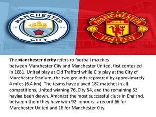 The Manchester derby refers to football matches
between Manchester City and Manchester United, first contested
in 1881. United play at Old Trafford while City play at the City of
Manchester Stadium, the two grounds separated by approximately
4 miles (6.4 km). The teams have played 182 matches in all
competitions, United winning 76, City 54, and the remaining 52
having been drawn. Amongst the most successful clubs in England,
between them they have won 92 honours: a record 66 for
Manchester United and 26 for Manchester City.
 
