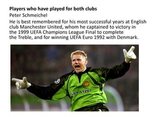 Players who have played for both clubs
Peter Schmeichel
He is best remembered for his most successful years at English
club Manchester United, whom he captained to victory in
the 1999 UEFA Champions League Final to complete
the Treble, and for winning UEFA Euro 1992 with Denmark.
 