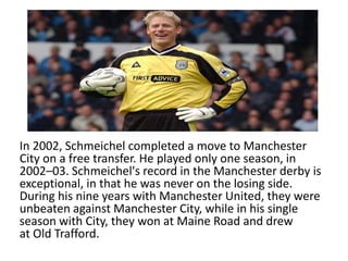 In 2002, Schmeichel completed a move to Manchester
City on a free transfer. He played only one season, in
2002–03. Schmeichel's record in the Manchester derby is
exceptional, in that he was never on the losing side.
During his nine years with Manchester United, they were
unbeaten against Manchester City, while in his single
season with City, they won at Maine Road and drew
at Old Trafford.
 