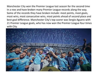 Manchester City won the Premier League last season for the second time
in a row and have broken many Premier League records along the way.
Some of the records they have broken include: most points, most goals,
most wins, most consecutive wins, most points ahead of second place and
best goal difference. Manchester City’s top scorer was Sergio Aguero with
21 Premier League goals, who has now won the Premier League four times
with City.
 