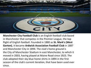 Manchester City Football Club is an English football club based
in Manchester that competes in the Premier League, the top
flight of English football. Founded in 1880 as St. Mark's (West
Gorton), it became Ardwick Association Football Club in 1887
and Manchester City in 1894. The club's home ground is
the City of Manchester Stadium in east Manchester, to which it
moved in 2003, having played at Maine Road since 1923. The
club adopted their sky blue home shirts in 1894 in the first
season of the club's current iteration, that have been used ever
since.
 