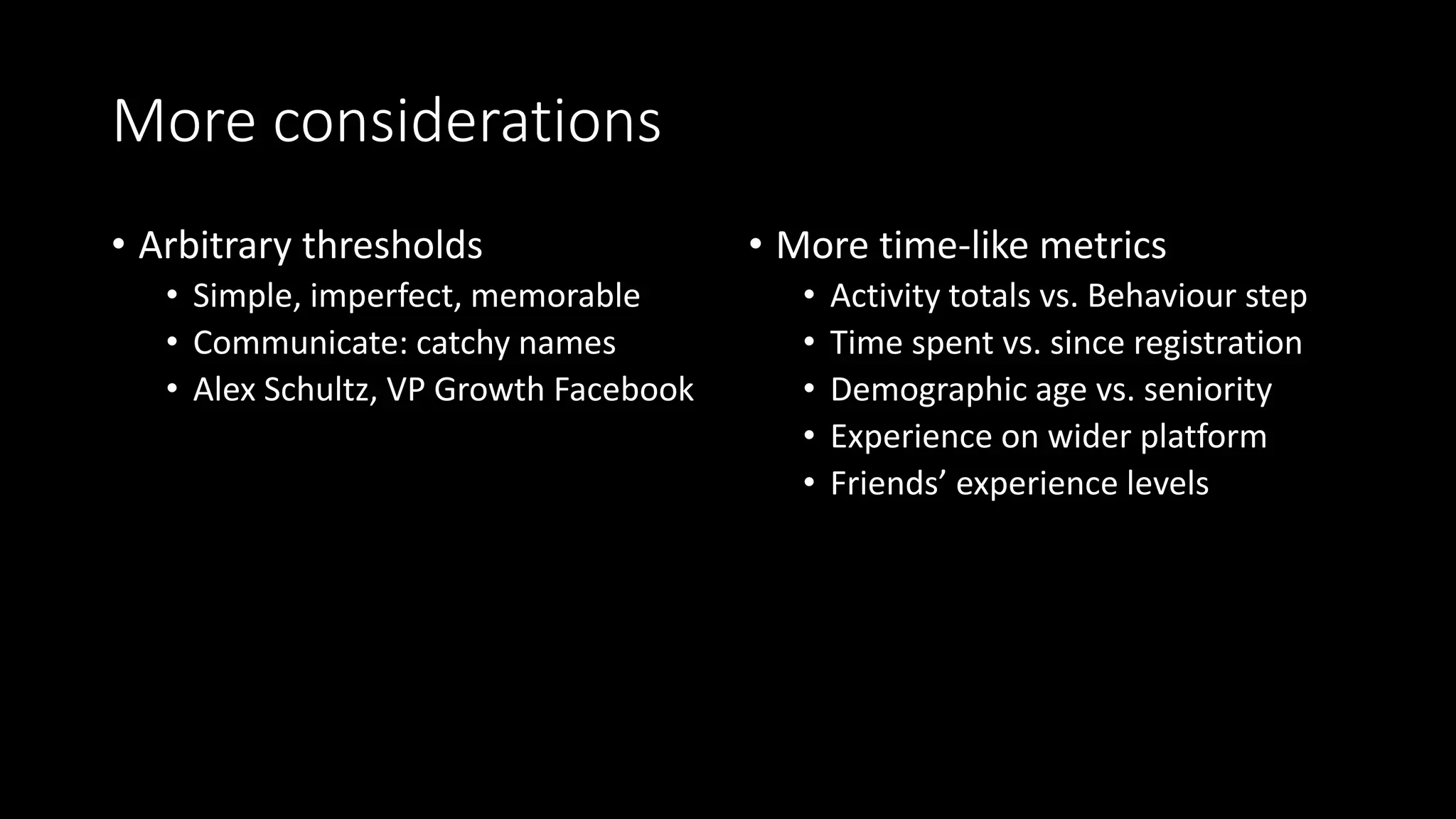 More considerations
• Arbitrary thresholds
• Simple, imperfect, memorable
• Communicate: catchy names
• Alex Schultz, VP Growth Facebook
• More time-like metrics
• Activity totals vs. Behaviour step
• Time spent vs. since registration
• Demographic age vs. seniority
• Experience on wider platform
• Friends’ experience levels
 
