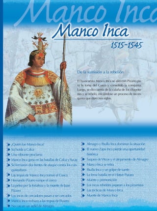 48 - Manco Inca
Biografías
De la sumisión a la rebelión
El huascarista Manco Inca se alió con Pizarro pa-
ra la toma del Cusco y consolidó la conquista.
Luego, se dio cuenta de la calaña de los chapeto-
nes y se rebeló, iniciándose un proceso de recon-
quista que duró tres siglos.
1515-1545
¿Quién fue Manco Inca?
Su huida a Calca
Una vibrante proclama
Manco Inca gana en las batallas de Calca yYucay
Se formaron dos frentes de ataque contra los con-
quistadores
Las tropas de Manco Inca toman el Cusco
Hernando Pizarro rompe el cerco
La pelea por la fortaleza y la muerte de Juan
Pizarro
Los incas de cercadores pasan a ser cercados
Manco Inca rechaza a las tropas de Pizarro
No cae en un ardid de Almagro
Almagro y Paullu Inca dominan la situación
El nuevo Zapa Inca pierde una oportunidad
histórica
Saqueo deVitcos y el alejamiento de Almagro
Manco Inca se retira
Paullu Inca y un golpe de suerte
La feroz batalla en el Hatun Pucara
Muerte y premonición
Los incas rebeldes jaquean a los pizarristas
Las tácticas de Manco Inca
Muerte de Manco Inca
 