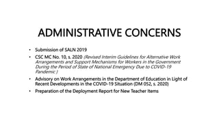ADMINISTRATIVE CONCERNS
• Submission of SALN 2019
• CSC MC No. 10, s. 2020 (Revised Interim Guidelines for Alternative Work
Arrangements and Support Mechanisms for Workers in the Government
During the Period of State of National Emergency Due to COVID-19
Pandemic )
• Advisory on Work Arrangements in the Department of Education in Light of
Recent Developments in the COVID-19 Situation (DM 052, s. 2020)
• Preparation of the Deployment Report for New Teacher Items
 