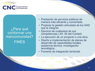 4
• Prestación de servicios públicos de
manera más eficiente y concertada.
• Propiciar la gestión articulada de los GAD
que la integran.
• Ejercicio de cualquiera de sus
competencias.( Art. 55 del Cootad)
• La ejecución de un proyecto o una obra.
• Diseño e implementación de planes de
desarrollo de capacidades locales,
asistencia técnica, investigación
tecnológica.
• Fomento de integración territorial.
¿Para qué
conformar una
mancomunidad?
FINES
 