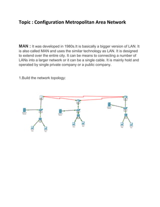 Topic : Configuration Metropolitan Area Network
MAN : It was developed in 1980s.It is basically a bigger version of LAN. It
is also called MAN and uses the similar technology as LAN. It is designed
to extend over the entire city. It can be means to connecting a number of
LANs into a larger network or it can be a single cable. It is mainly hold and
operated by single private company or a public company.
1.Build the network topology:
 