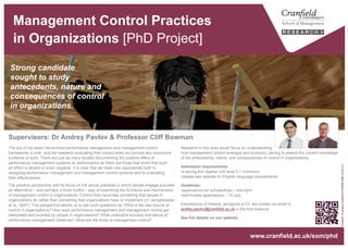 Management Control Practices
in Organizations [PhD Project]
Research in this area would focus on understanding
how management control emerges and functions, aiming to extend the current knowledge
of the antecedents, nature, and consequences of control in organizations.
Admission requirements:
• a strong first degree (UK level 2.1 minimum)
• please see website for English language requirements.
Deadlines:
• applications for scholarships – mid-April.
Expressions of interest, alongside a CV, are invited via email to
andrey.pavlov@cranfield.ac.uk in the first instance.
See full details on our website.
The era of top-down hierarchical performance management and management control
frameworks is over, and the research evaluating their impact does not provide any conclusive
evidence of such. There are just as many studies documenting the positive effect of
performance management systems on performance as there are those that show that such
an effect is absent or even negative. It is clear that we need new approaches both to
designing performance management and management control systems and to evaluating
their effectiveness.
The practice perspective with its focus on the actual practices in which people engage provides
an alternative – and perhaps a more fruitful – way of examining the functions and mechanisms
of management control in organizations. Control then becomes something that people in
organizations do rather than something that organizations have or implement (cf. Jarzabkowski
et al., 2007). This perspective allows us to ask such questions as: What is the real source of
control in organizations? How does performance management and management control get
interpreted and enacted by people in organizations? What underpins success and failure of
performance management initiatives? What are the limits of management control?
Strong candidate
sought to study
antecedents, nature and
consequences of control
in organizations.
Supervisors: Dr Andrey Pavlov & Professor Cliff Bowman
“Pupeteer”byMoggsOceanlaneislicensedunderCCBY2.0
www.cranfield.ac.uk/som/phd
 