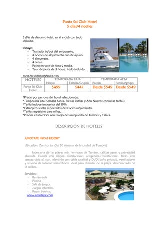 Punta Sal Club Hotel
                                 5 días/4 noches

5 días de descanso total, en el e club con todo
incluido.

Incluye:
    - Traslados in/out del aeropuerto.
    - 4 noches de alojamiento con desayuno.
    - 4 almuerzos.
    - 4 cenas.
    - Paseo en yate de hora y media.
    - Tour de pesca de 3 horas, todo incluido.

TARIFAS COMISIONABLES 10%
  HOTELES                TEMPORADA BAJA                     TEMPORADA ALTA
                  Parejas       Familia/Grupos       Parejas       Familia/grupo
Punta Sal Club        $499               $447         Desde $549 Desde $549
    Hotel

*Precio por persona del hotel seleccionado.
*Temporada alta: Semana Santa, Fiestas Patrias y Año Nuevo (consultar tarifas)
*Tarifa incluye impuestos del 19%
*Extranjeros están exonerados de IGV en alojamiento.
*Tarifas especiales para niños.
*Precios establecidos con recojo del aeropuerto de Tumbes y Talara.


                          DESCRIPCIÓN DE HOTELES


 AMOTAPE INCAS RESORT

 Ubicación: Zorritos (a sólo 20 minutos de la ciudad de Tumbes)

       Sobre una de las playas más hermosas de Tumbes, calidas aguas y privacidad
 absoluta. Cuenta con amplias instalaciones, acogedoras habitaciones, todos con
 terraza vista al mar, televisión con cable satelital y DVD, baño privado, ventiladores
 y servicio de Internet inalámbrico. Ideal para disfrutar de la playa, desconectado de
 la cuidad.

 Servicios:
   - Restaurante
   - Piscina
   - Sala de juegos.
   - Juegos infantiles.
   - Room Service.
   www.amotape.com
 