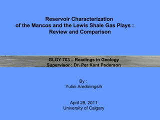 Reservoir Characterization
of the Mancos and the Lewis Shale Gas Plays :
            Review and Comparison




            GLGY 703 – Readings in Geology
           Supervisor : Dr. Per Kent Pederson


                           By :
                   Yulini Arediningsih


                     April 28, 2011
                  University of Calgary
 