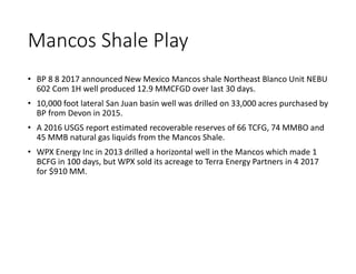 Mancos Shale Play
• BP 8 8 2017 announced New Mexico Mancos shale Northeast Blanco Unit NEBU
602 Com 1H well produced 12.9 MMCFGD over last 30 days.
• 10,000 foot lateral San Juan basin well was drilled on 33,000 acres purchased by
BP from Devon in 2015.
• A 2016 USGS report estimated recoverable reserves of 66 TCFG, 74 MMBO and
45 MMB natural gas liquids from the Mancos Shale.
• WPX Energy Inc in 2013 drilled a horizontal well in the Mancos which made 1
BCFG in 100 days, but WPX sold its acreage to Terra Energy Partners in 4 2017
for $910 MM.
 