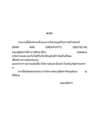 คานา
รายงานนี้เป็นส่วนหนึ่งของรายวิชามนุษย์กับการสร้างสรรค์
(MAN AND CREATIVITY) (082102-54)
คณะผู้จัดทาได้ทาการศึกษาเรื่อง Hololens
นวัตกรรมและเทคโนโลยีในโลกปัจจุบันที่กาลังเป็นที่นิยม
เพื่อสร้างความรู้แก่ตนเอง
และหวังว่ารายงานฉบับนี้จะให้ความรู้และเป็นประโยชน์แก่ผู้อ่านทุกท่า
น
หากมีข้อผิดพลาดประการใดทางคณะผู้จัดทาก็ขออภัยมา ณ
ที่นี้ด้วย
คณะผู้จัดทา
 