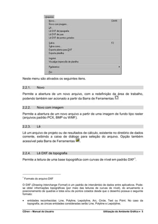 CDren – Manual do Usuário Utilização do Ambiente Gráfico •••• 5
Neste menu são ativados os seguintes itens.
2.2.1. Novo
Permite a abertura de um novo arquivo, com a redefinição da área de trabalho,
podendo também ser acionado a partir da Barra de Ferramentas
2.2.2. Novo com imagem
Permite a abertura de um novo arquivo a partir de uma imagem de fundo tipo raster
(arquivos padrão PCX, BMP ou WMF).
2.2.3. Lê
Lê um arquivo de projeto ou de resultados de cálculo, existente no diretório de dados
corrente, exibindo a caixa de diálogo para seleção do arquivo. Opção também
acessível pela Barra de Ferramentas .
2.2.4. Lê DXF de topografia
Permite a leitura de uma base topográfica com curvas de nível em padrão DXF1
.
1
Formato do arquivo DXF
O DXF (Drawing Interchange Format) é um padrão de intercâmbio de dados entre aplicativos. Pode-
se obter informações topográficas (por meio das leituras de curvas de nível), do arruamento e
posicionamento de quadras e lotes e/ou de pontos cotados desde que o desenho possua o seguinte
formato:
• entidades reconhecidas: Line, Polyline, Lwpolyline, Arc, Circle, Text ou Point. No caso da
topografia, as únicas entidades consideradas serão Line, Polyline e Lwpolyline;
 