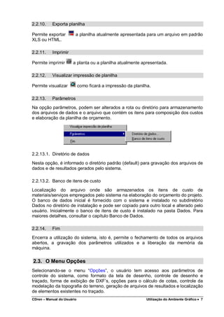 CDren – Manual do Usuário Utilização do Ambiente Gráfico •••• 7
2.2.10. Exporta planilha
Permite exportar a planilha atualmente apresentada para um arquivo em padrão
XLS ou HTML.
2.2.11. Imprimir
Permite imprimir a planta ou a planilha atualmente apresentada.
2.2.12. Visualizar impressão de planilha
Permite visualizar como ficará a impressão da planilha.
2.2.13. Parâmetros
Na opção parâmetros, podem ser alterados a rota ou diretório para armazenamento
dos arquivos de dados e o arquivo que contém os itens para composição dos custos
e elaboração da planilha de orçamento.
2.2.13.1. Diretório de dados
Nesta opção, é informado o diretório padrão (default) para gravação dos arquivos de
dados e de resultados gerados pelo sistema.
2.2.13.2. Banco de itens de custo
Localização do arquivo onde são armazenados os itens de custo de
materiais/serviços empregados pelo sistema na elaboração do orçamento do projeto.
O banco de dados inicial é fornecido com o sistema e instalado no subdiretório
Dados no diretório de instalação e pode ser copiado para outro local e alterado pelo
usuário. Inicialmente o banco de itens de custo é instalado na pasta Dados. Para
maiores detalhes, consultar o capítulo Banco de Dados.
2.2.14. Fim
Encerra a utilização do sistema, isto é, permite o fechamento de todos os arquivos
abertos, a gravação dos parâmetros utilizados e a liberação da memória da
máquina.
2.3. O Menu Opções
Selecionando-se o menu “Opções”, o usuário tem acesso aos parâmetros de
controle do sistema, como formato da tela de desenho, controle de desenho e
traçado, forma de exibição de DXF’s, opções para o cálculo de cotas, controle da
modelação da topografia do terreno, geração de arquivos de resultados e localização
de elementos existentes no traçado.
 