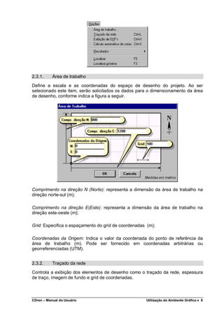 CDren – Manual do Usuário Utilização do Ambiente Gráfico •••• 8
2.3.1. Área de trabalho
Define a escala e as coordenadas do espaço de desenho do projeto. Ao ser
selecionado este item, serão solicitados os dados para o dimensionamento da área
de desenho, conforme indica a figura a seguir.
Comprimento na direção N (Norte): representa a dimensão da área de trabalho na
direção norte-sul (m);
Comprimento na direção E(Este): representa a dimensão da área de trabalho na
direção este-oeste (m);
Grid: Especifica o espaçamento do grid de coordenadas (m);
Coordenadas da Origem: Indica o valor da coordenada do ponto de referência da
área de trabalho (m). Pode ser fornecido em coordenadas arbitrárias ou
georreferenciadas (UTM).
2.3.2. Traçado da rede
Controla a exibição dos elementos de desenho como o traçado da rede, espessura
de traço, imagem de fundo e grid de coordenadas.
 